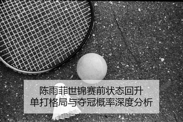 陈雨菲世锦赛前状态回升 单打格局与夺冠概率深度分析 - kaiyun